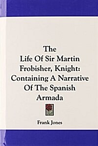 The Life of Sir Martin Frobisher, Knight: Containing a Narrative of the Spanish Armada (Hardcover)