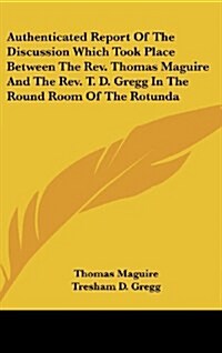 Authenticated Report of the Discussion Which Took Place Between the REV. Thomas Maguire and the REV. T. D. Gregg in the Round Room of the Rotunda (Hardcover)