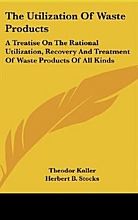 The Utilization of Waste Products: A Treatise on the Rational Utilization, Recovery and Treatment of Waste Products of All Kinds (Hardcover)