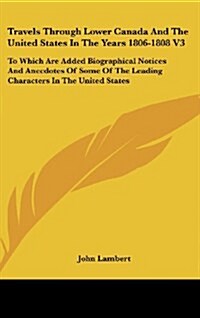 Travels Through Lower Canada and the United States in the Years 1806-1808 V3: To Which Are Added Biographical Notices and Anecdotes of Some of the Lea (Hardcover)