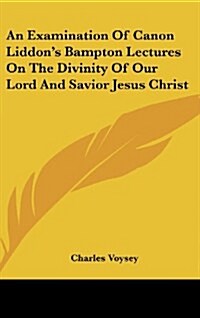 An Examination of Canon Liddons Bampton Lectures on the Divinity of Our Lord and Savior Jesus Christ (Hardcover)