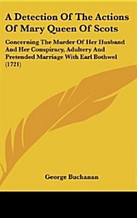 A Detection of the Actions of Mary Queen of Scots: Concerning the Murder of Her Husband and Her Conspiracy, Adultery and Pretended Marriage with Earl (Hardcover)