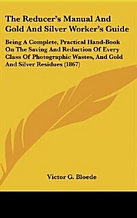 The Reducers Manual and Gold and Silver Workers Guide: Being a Complete, Practical Hand-Book on the Saving and Reduction of Every Class of Photograp (Hardcover)
