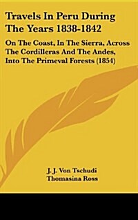 Travels in Peru During the Years 1838-1842: On the Coast, in the Sierra, Across the Cordilleras and the Andes, Into the Primeval Forests (1854) (Hardcover)