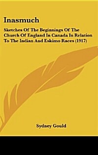 Inasmuch: Sketches of the Beginnings of the Church of England in Canada in Relation to the Indian and Eskimo Races (1917) (Hardcover)