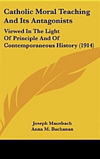 Catholic Moral Teaching and Its Antagonists: Viewed in the Light of Principle and of Contemporaneous History (1914) (Hardcover)