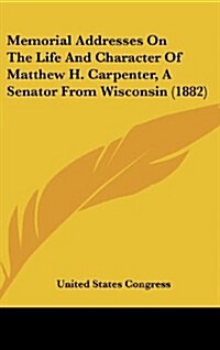 Memorial Addresses on the Life and Character of Matthew H. Carpenter, a Senator from Wisconsin (1882) (Hardcover)