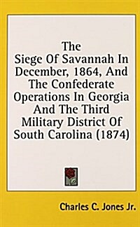 The Siege of Savannah in December, 1864, and the Confederate Operations in Georgia and the Third Military District of South Carolina (1874) (Hardcover)