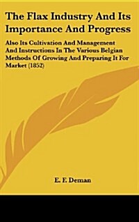 The Flax Industry and Its Importance and Progress: Also Its Cultivation and Management and Instructions in the Various Belgian Methods of Growing and (Hardcover)