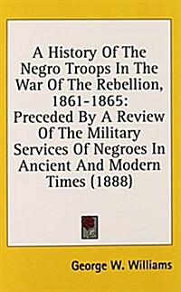 A History of the Negro Troops in the War of the Rebellion, 1861-1865: Preceded by a Review of the Military Services of Negroes in Ancient and Modern T (Hardcover)