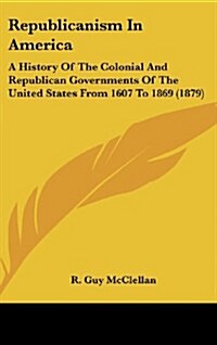 Republicanism in America: A History of the Colonial and Republican Governments of the United States from 1607 to 1869 (1879) (Hardcover)