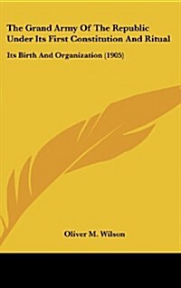 The Grand Army of the Republic Under Its First Constitution and Ritual: Its Birth and Organization (1905) (Hardcover)