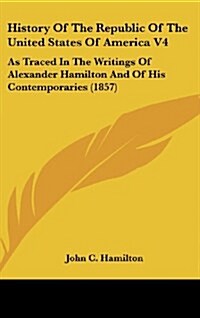 History of the Republic of the United States of America V4: As Traced in the Writings of Alexander Hamilton and of His Contemporaries (1857) (Hardcover)