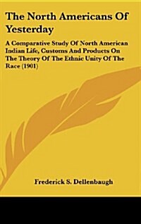The North Americans of Yesterday: A Comparative Study of North American Indian Life, Customs and Products on the Theory of the Ethnic Unity of the Rac (Hardcover)