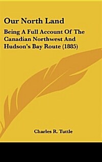 Our North Land: Being a Full Account of the Canadian Northwest and Hudsons Bay Route (1885) (Hardcover)