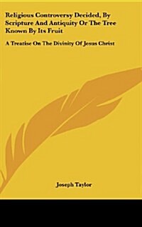 Religious Controversy Decided, by Scripture and Antiquity or the Tree Known by Its Fruit: A Treatise on the Divinity of Jesus Christ (Hardcover)