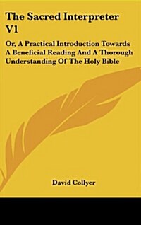 The Sacred Interpreter V1: Or, a Practical Introduction Towards a Beneficial Reading and a Thorough Understanding of the Holy Bible (Hardcover)
