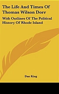 The Life and Times of Thomas Wilson Dorr: With Outlines of the Political History of Rhode Island (Hardcover)