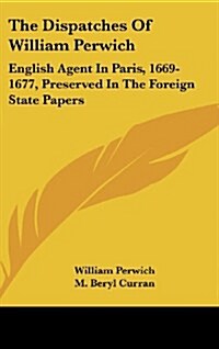 The Dispatches of William Perwich: English Agent in Paris, 1669-1677, Preserved in the Foreign State Papers (Hardcover)