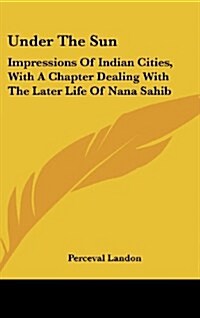 Under the Sun: Impressions of Indian Cities, with a Chapter Dealing with the Later Life of Nana Sahib (Hardcover)