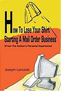 How to Lose Your Shirt Starting a Mail Order Business: (From the Auhtors Personal Experience) (Paperback)