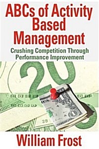 ABCs of Activity Based Management: Crushing Competition Through Performance Improvement (Paperback)