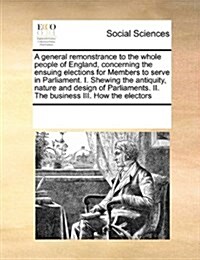A General Remonstrance to the Whole People of England, Concerning the Ensuing Elections for Members to Serve in Parliament. I. Shewing the Antiquity, (Paperback)