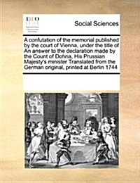 A Confutation of the Memorial Published by the Court of Vienna, Under the Title of an Answer to the Declaration Made by the Count of Dohna, His Prussi (Paperback)