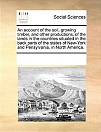 An Account of the Soil, Growing Timber, and Other Productions, of the Lands in the Countries Situated in the Back Parts of the States of New-York and (Paperback)