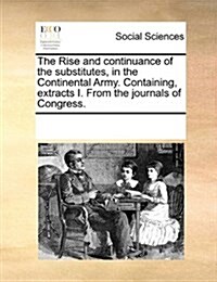 The Rise and Continuance of the Substitutes, in the Continental Army. Containing, Extracts I. from the Journals of Congress. (Paperback)