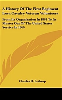 A History of the First Regiment Iowa Cavalry Veteran Volunteers: From Its Organization in 1861 to Its Muster Out of the United States Service in 1866: (Hardcover)