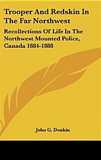 Trooper and Redskin in the Far Northwest: Recollections of Life in the Northwest Mounted Police, Canada 1884-1888 (Hardcover)