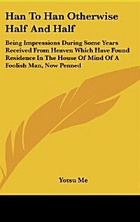 Han to Han Otherwise Half and Half: Being Impressions During Some Years Received from Heaven Which Have Found Residence in the House of Mind of a Fool (Hardcover)