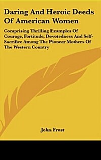 Daring and Heroic Deeds of American Women: Comprising Thrilling Examples of Courage, Fortitude, Devotedness and Self-Sacrifice Among the Pioneer Mothe (Hardcover)
