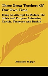 Three Great Teachers of Our Own Time: Being an Attempt to Deduce the Spirit and Purpose Animating Carlyle, Tennyson and Ruskin (Hardcover)