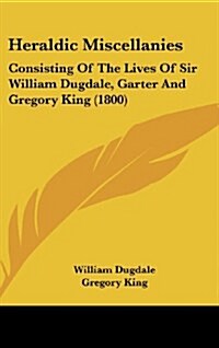 Heraldic Miscellanies: Consisting of the Lives of Sir William Dugdale, Garter and Gregory King (1800) (Hardcover)