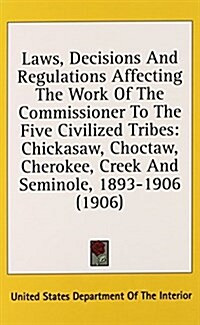 Laws, Decisions and Regulations Affecting the Work of the Commissioner to the Five Civilized Tribes: Chickasaw, Choctaw, Cherokee, Creek and Seminole, (Hardcover)