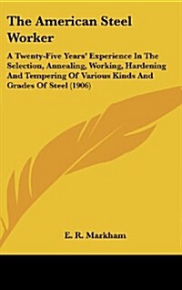 The American Steel Worker: A Twenty-Five Years Experience in the Selection, Annealing, Working, Hardening and Tempering of Various Kinds and Gra (Hardcover)