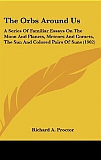 The Orbs Around Us: A Series of Familiar Essays on the Moon and Planets, Meteors and Comets, the Sun and Colored Pairs of Suns (1902) (Hardcover)