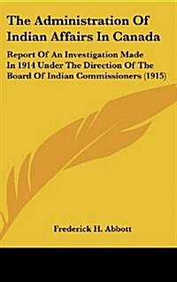 The Administration of Indian Affairs in Canada: Report of an Investigation Made in 1914 Under the Direction of the Board of Indian Commissioners (1915 (Hardcover)