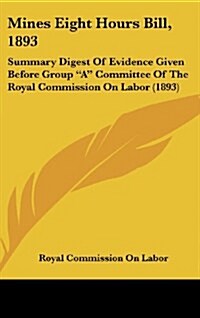 Mines Eight Hours Bill, 1893: Summary Digest of Evidence Given Before Group a Committee of the Royal Commission on Labor (1893) (Hardcover)