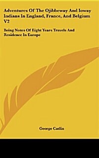 Adventures of the Ojibbeway and Ioway Indians in England, France, and Belgium V2: Being Notes of Eight Years Travels and Residence in Europe (Hardcover)