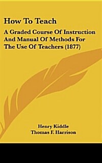 How to Teach: A Graded Course of Instruction and Manual of Methods for the Use of Teachers (1877) (Hardcover)