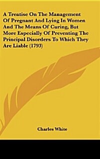 A Treatise on the Management of Pregnant and Lying in Women and the Means of Curing, But More Especially of Preventing the Principal Disorders to Whic (Hardcover)