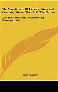 The Manufacture of Liquors, Wines and Cordials, Without the Aid of Distillation: Also the Manufacture of Effervescing Beverages (1863) (Hardcover)