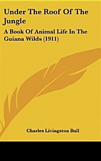 Under the Roof of the Jungle: A Book of Animal Life in the Guiana Wilds (1911) (Hardcover)