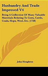 Husbandry and Trade Improved V4: Being a Collection of Many Valuable Materials Relating to Corn, Cattle, Coals, Hops, Wool, Etc. (1728) (Hardcover)