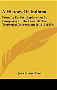 A History of Indiana: From Its Earliest Exploration by Europeans to the Close of the Territorial Government in 1816 (1858) (Hardcover)