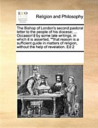 The Bishop of Londons Second Pastoral Letter to the People of His Diocese; ... Occasiond by Some Late Writings, in Which It Is Asserted, That Reas (Paperback)