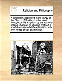 A Catechism, Appointed in the Liturgy of the Church of Scotland, to Be Used Throughout This Kingdom by the Authority of King Charles I to Which Is Pre (Paperback)